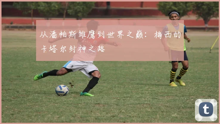 从潘帕斯雏鹰到世界之巅：梅西的卡塔尔封神之路