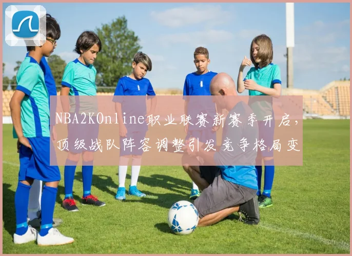 NBA2KOnline职业联赛新赛季开启，顶级战队阵容调整引发竞争格局变化