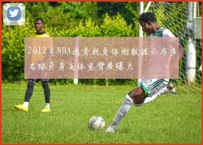 2012年NBA选秀新秀体测数据公布多名球员身高体重臂展曝光